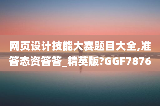 网页设计技能大赛题目大全,准答态资答答_精英版?GGF7876