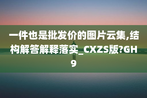 一件也是批发价的图片云集,结构解答解释落实_CXZS版?GH9