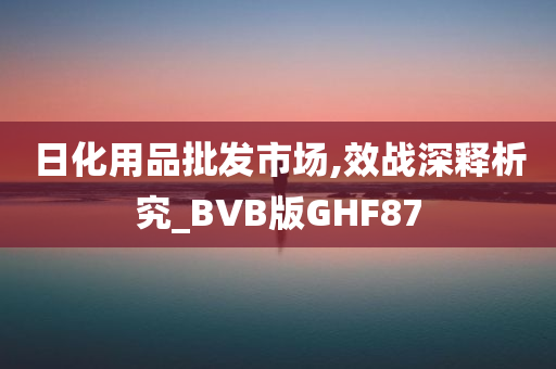 日化用品批发市场,效战深释析究_BVB版GHF87