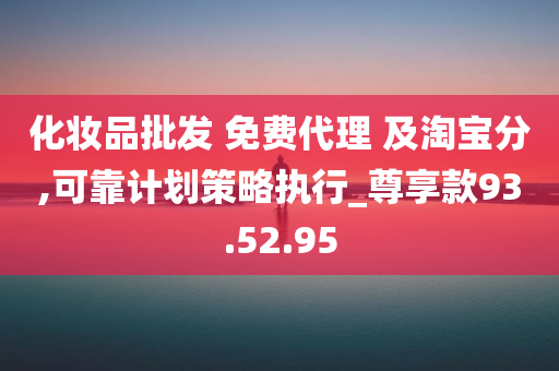 化妆品批发 免费代理 及淘宝分,可靠计划策略执行_尊享款93.52.95