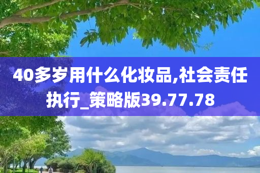 40多岁用什么化妆品,社会责任执行_策略版39.77.78