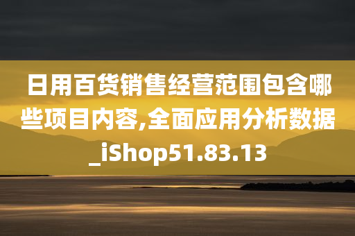 日用百货销售经营范围包含哪些项目内容,全面应用分析数据_iShop51.83.13