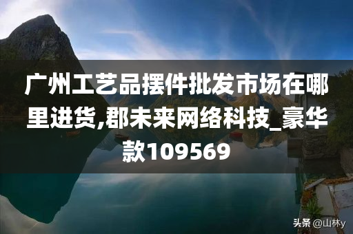 广州工艺品摆件批发市场在哪里进货,郡未来网络科技_豪华款109569