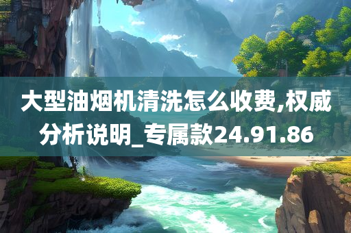 大型油烟机清洗怎么收费,权威分析说明_专属款24.91.86