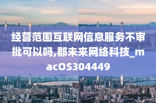 经营范围互联网信息服务不审批可以吗,郡未来网络科技_macOS304449