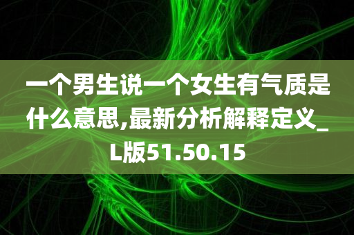 一个男生说一个女生有气质是什么意思,最新分析解释定义_L版51.50.15