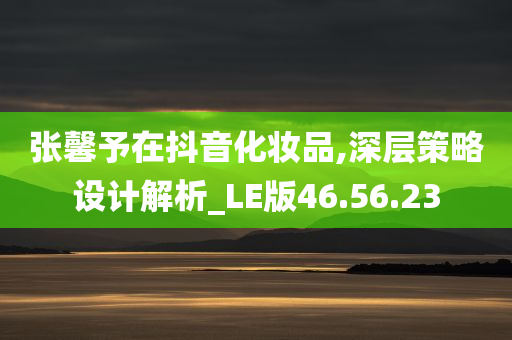 张馨予在抖音化妆品,深层策略设计解析_LE版46.56.23