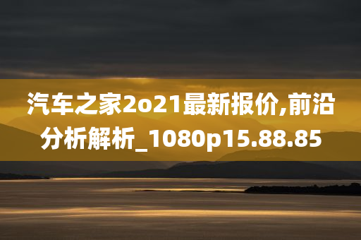 汽车之家2o21最新报价,前沿分析解析_1080p15.88.85