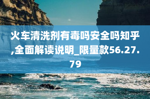 火车清洗剂有毒吗安全吗知乎,全面解读说明_限量款56.27.79