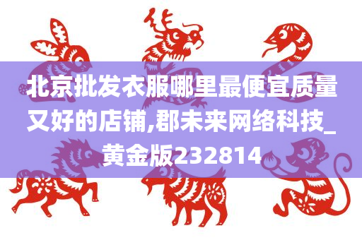 北京批发衣服哪里最便宜质量又好的店铺,郡未来网络科技_黄金版232814