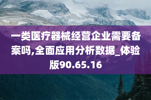 一类医疗器械经营企业需要备案吗,全面应用分析数据_体验版90.65.16