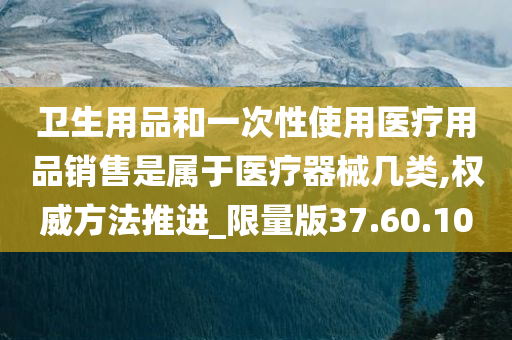 卫生用品和一次性使用医疗用品销售是属于医疗器械几类,权威方法推进_限量版37.60.10