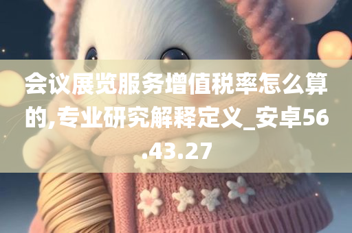 会议展览服务增值税率怎么算的,专业研究解释定义_安卓56.43.27