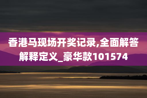 香港马现场开奖记录,全面解答解释定义_豪华款101574