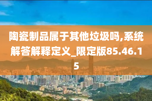 陶瓷制品属于其他垃圾吗,系统解答解释定义_限定版85.46.15