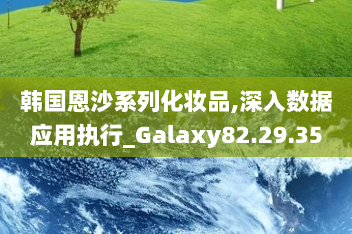 韩国恩沙系列化妆品,深入数据应用执行_Galaxy82.29.35