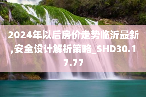 2024年以后房价走势临沂最新,安全设计解析策略_SHD30.17.77