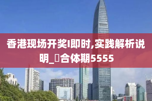 香港现场开奖I即时,实践解析说明_‌合体期5555