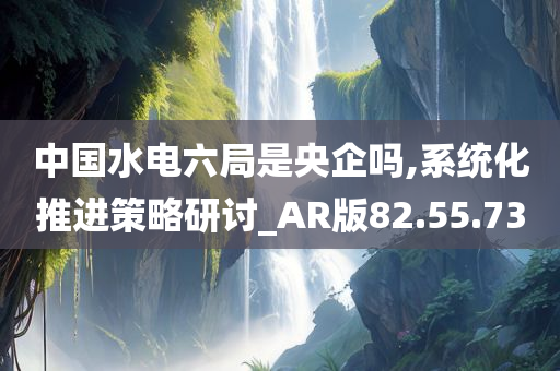 中国水电六局是央企吗,系统化推进策略研讨_AR版82.55.73