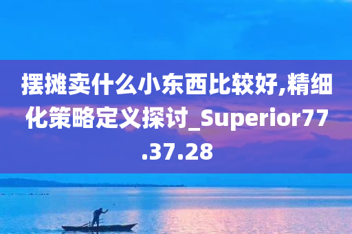 摆摊卖什么小东西比较好,精细化策略定义探讨_Superior77.37.28