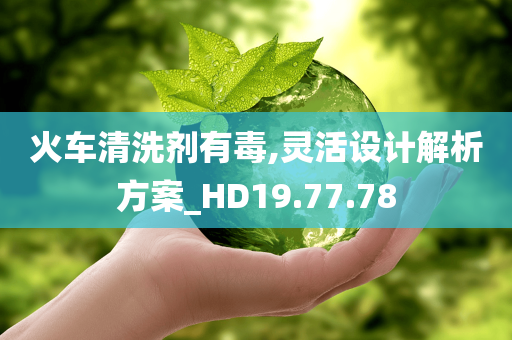 火车清洗剂有毒,灵活设计解析方案_HD19.77.78