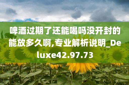 啤酒过期了还能喝吗没开封的能放多久啊,专业解析说明_Deluxe42.97.73