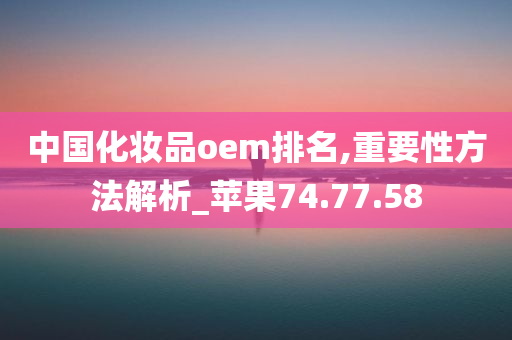 中国化妆品oem排名,重要性方法解析_苹果74.77.58