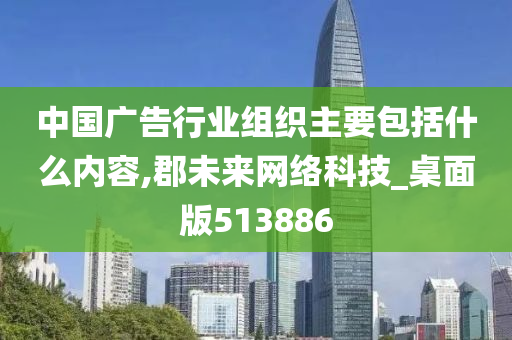 中国广告行业组织主要包括什么内容,郡未来网络科技_桌面版513886