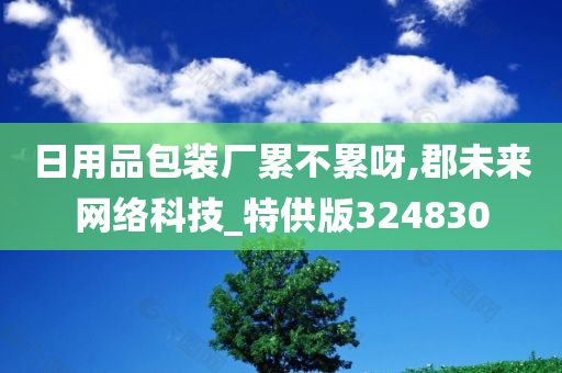 日用品包装厂累不累呀,郡未来网络科技_特供版324830