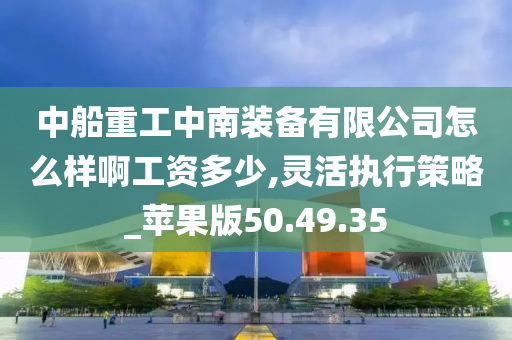 中船重工中南装备有限公司怎么样啊工资多少,灵活执行策略_苹果版50.49.35