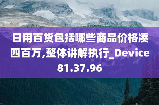 日用百货包括哪些商品价格凑四百万,整体讲解执行_Device81.37.96