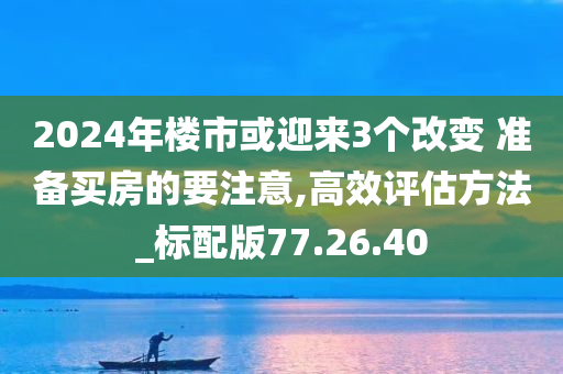 2024年楼市或迎来3个改变 准备买房的要注意,高效评估方法_标配版77.26.40