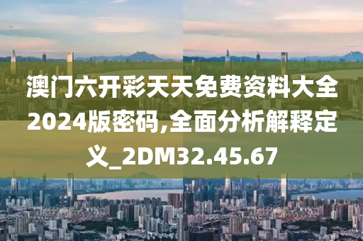 澳门六开彩天天免费资料大全2024版密码,全面分析解释定义_2DM32.45.67