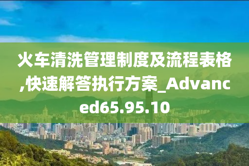 火车清洗管理制度及流程表格,快速解答执行方案_Advanced65.95.10