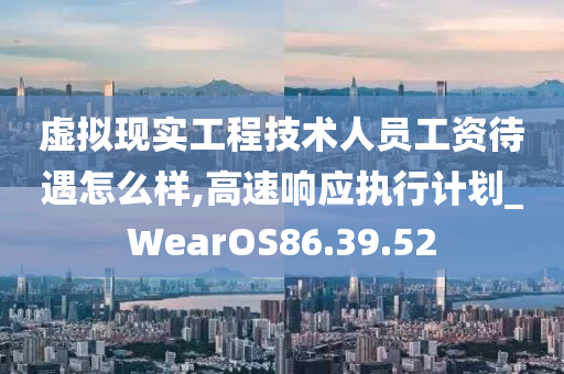 虚拟现实工程技术人员工资待遇怎么样,高速响应执行计划_WearOS86.39.52