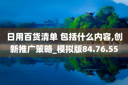 日用百货清单 包括什么内容,创新推广策略_模拟版84.76.55