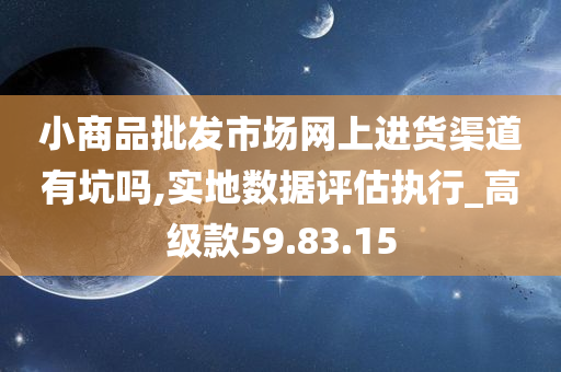 小商品批发市场网上进货渠道有坑吗,实地数据评估执行_高级款59.83.15