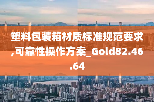 塑料包装箱材质标准规范要求,可靠性操作方案_Gold82.46.64