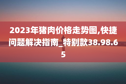 2023年猪肉价格走势图,快捷问题解决指南_特别款38.98.65