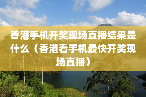 香港手机开奖现场直播结果是什么（香港看手机最快开奖现场直播）