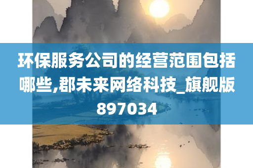 环保服务公司的经营范围包括哪些,郡未来网络科技_旗舰版897034