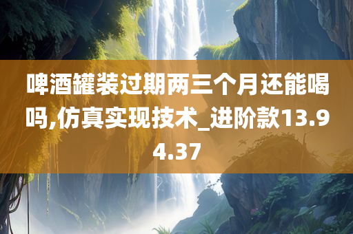 啤酒罐装过期两三个月还能喝吗,仿真实现技术_进阶款13.94.37