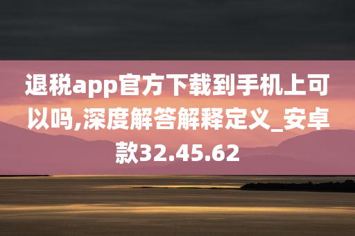 退税app官方下载到手机上可以吗,深度解答解释定义_安卓款32.45.62