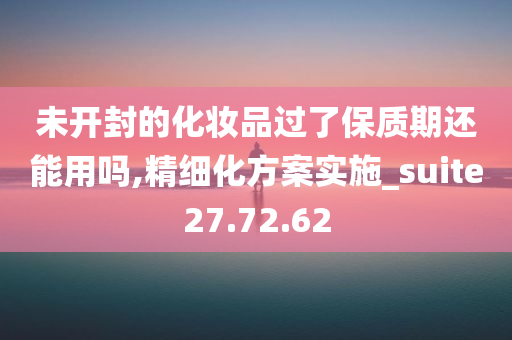 未开封的化妆品过了保质期还能用吗,精细化方案实施_suite27.72.62