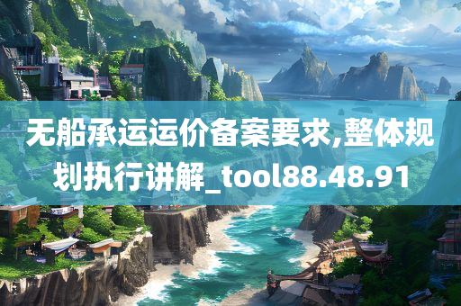 无船承运运价备案要求,整体规划执行讲解_tool88.48.91