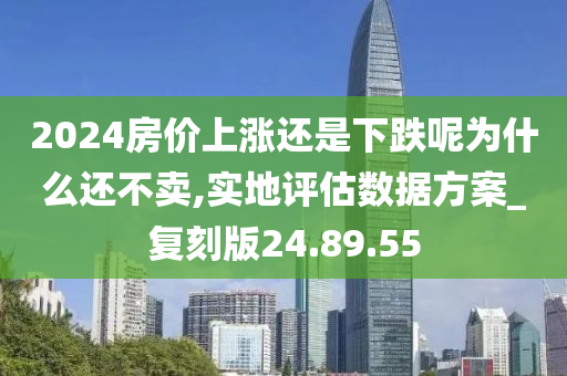 2024房价上涨还是下跌呢为什么还不卖,实地评估数据方案_复刻版24.89.55