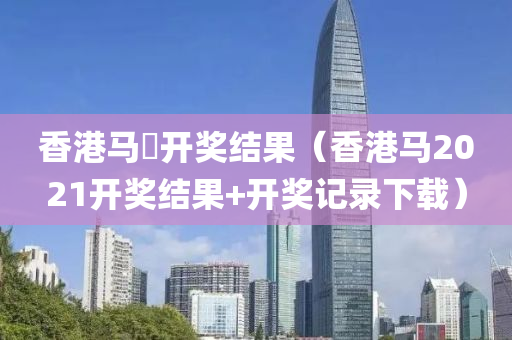 香港马侌开奖结果（香港马2021开奖结果+开奖记录下载）