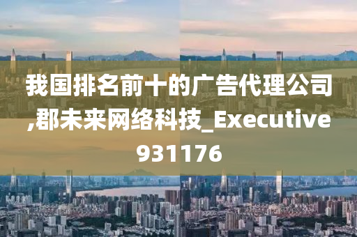 我国排名前十的广告代理公司,郡未来网络科技_Executive931176