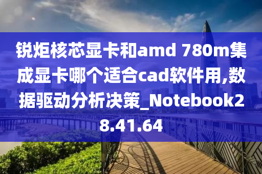 锐炬核芯显卡和amd 780m集成显卡哪个适合cad软件用,数据驱动分析决策_Notebook28.41.64