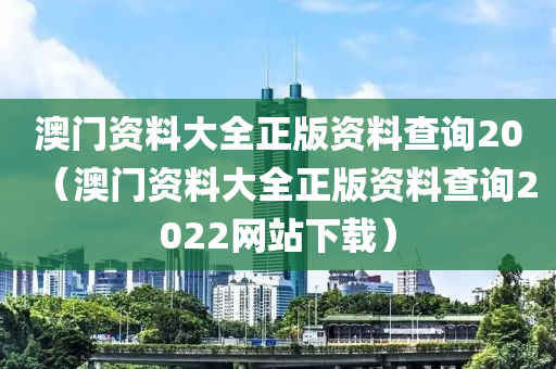 澳门资料大全正版资料查询20（澳门资料大全正版资料查询2022网站下载）